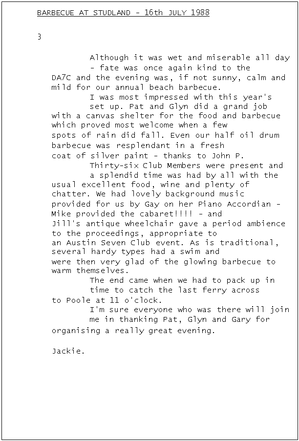 Text Box: BARBECUE AT STUDLAND - 16th JULY 1988	3
Although it was wet and miserable all day - fate was once again kind to the
DA7C and the evening was, if not sunny, calm and mild for our annual beach barbecue.
I was most impressed with this year's set up. Pat and Glyn did a grand job
with a canvas shelter for the food and barbecue which proved most welcome when a few
spots of rain did fall. Even our half oil drum barbecue was resplendant in a fresh
coat of silver paint - thanks to John P.
Thirty-six Club Members were present and a splendid time was had by all with the
usual excellent food, wine and plenty of chatter. We had lovely background music
provided for us by Gay on her Piano Accordian - Mike provided the cabaret!!!! - and
Jill's antique wheelchair gave a period ambience to the proceedings, appropriate to
an Austin Seven Club event. As is traditional, several hardy types had a swim and
were then very glad of the glowing barbecue to warm themselves.
The end came when we had to pack up in time to catch the last ferry across
to Poole at 11 o'clock.
I'm sure everyone who was there will join me in thanking Pat, Glyn and Gary for
organising a really great evening.
Jackie.


